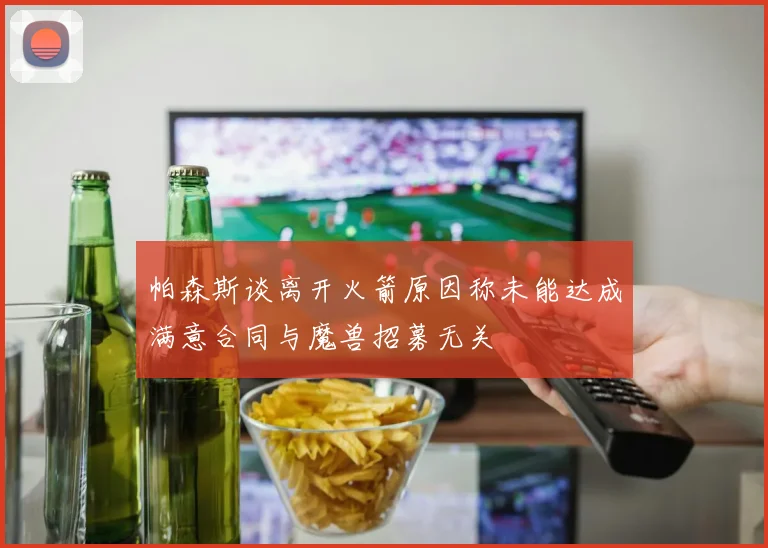 帕森斯谈离开火箭原因称未能达成满意合同与魔兽招募无关